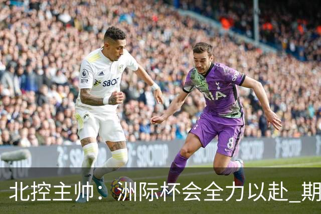 北控主帅：洲际杯会全力以赴 期待帮助球队建立新体系